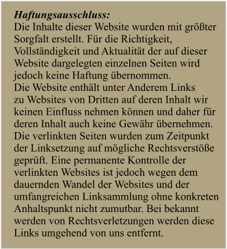 Haftungsausschluss:  Die Inhalte dieser Website wurden mit gr��ter  Sorgfalt erstellt. F�r die Richtigkeit,  Vollst�ndigkeit und Aktualit�t der auf dieser  Website dargelegten einzelnen Seiten wird  jedoch keine Haftung �bernommen.  Die Website enth�lt unter Anderem Links  zu Websites von Dritten auf deren Inhalt wir  keinen Einfluss nehmen k�nnen und daher f�r  deren Inhalt auch keine Gew�hr �bernehmen.  Die verlinkten Seiten wurden zum Zeitpunkt  der Linksetzung auf m�gliche Rechtsverst��e  gepr�ft. Eine permanente Kontrolle der  verlinkten Websites ist jedoch wegen dem  dauernden Wandel der Websites und der  umfangreichen Linksammlung ohne konkreten  Anhaltspunkt nicht zumutbar. Bei bekannt  werden von Rechtsverletzungen werden diese  Links umgehend von uns entfernt.